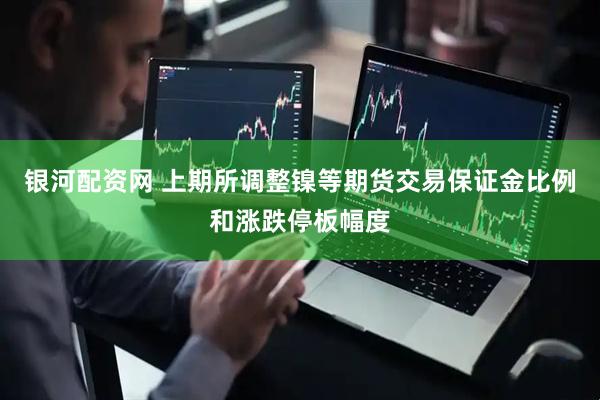 银河配资网 上期所调整镍等期货交易保证金比例和涨跌停板幅度