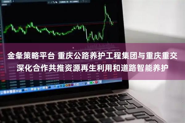 金夆策略平台 重庆公路养护工程集团与重庆重交深化合作共推资源再生利用和道路智能养护