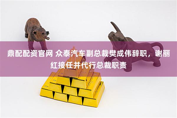 鼎配配资官网 众泰汽车副总裁樊成伟辞职，谢丽红接任并代行总裁职责