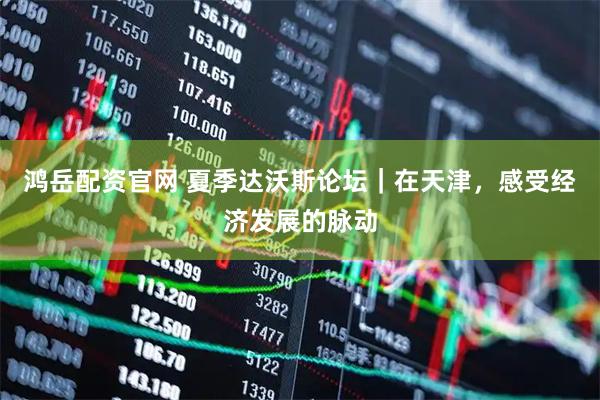 鸿岳配资官网 夏季达沃斯论坛｜在天津，感受经济发展的脉动