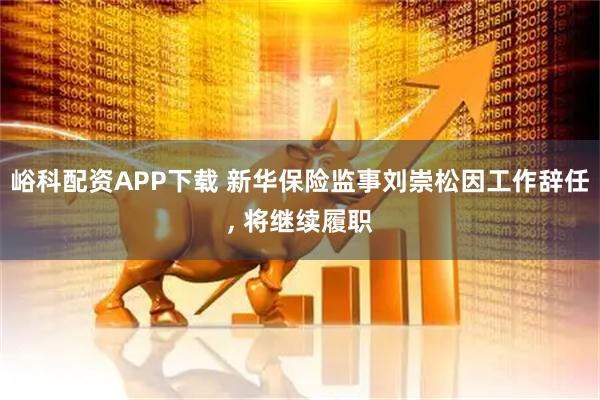 峪科配资APP下载 新华保险监事刘崇松因工作辞任, 将继续履职