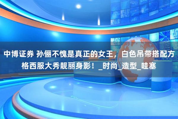 中博证券 孙俪不愧是真正的女王，白色吊带搭配方格西服大秀靓丽身影！_时尚_造型_哇塞