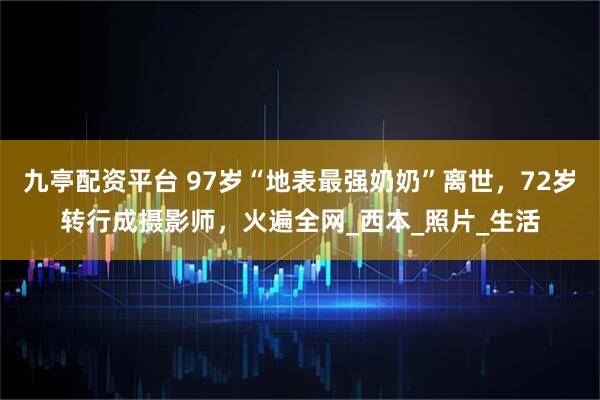 九亭配资平台 97岁“地表最强奶奶”离世，72岁转行成摄影师，火遍全网_西本_照片_生活
