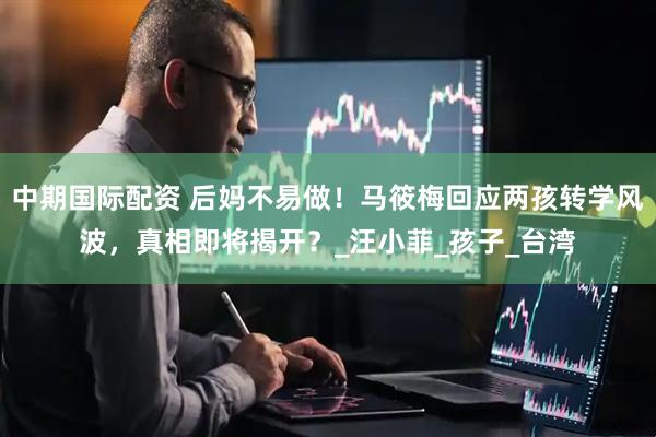 中期国际配资 后妈不易做！马筱梅回应两孩转学风波，真相即将揭开？_汪小菲_孩子_台湾