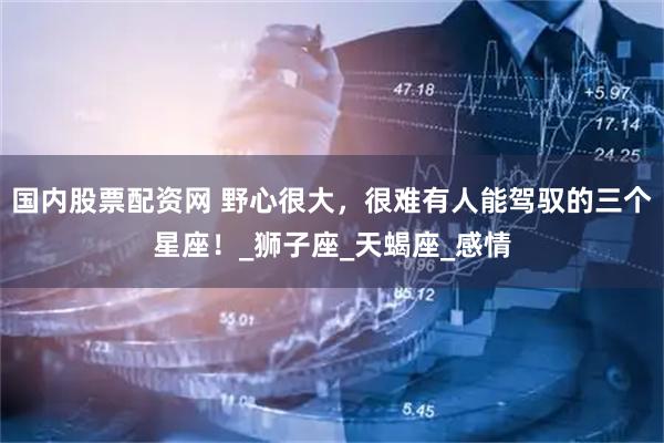 国内股票配资网 野心很大，很难有人能驾驭的三个星座！_狮子座_天蝎座_感情