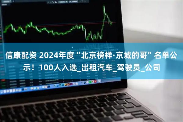 信康配资 2024年度“北京榜样·京城的哥”名单公示！100人入选_出租汽车_驾驶员_公司