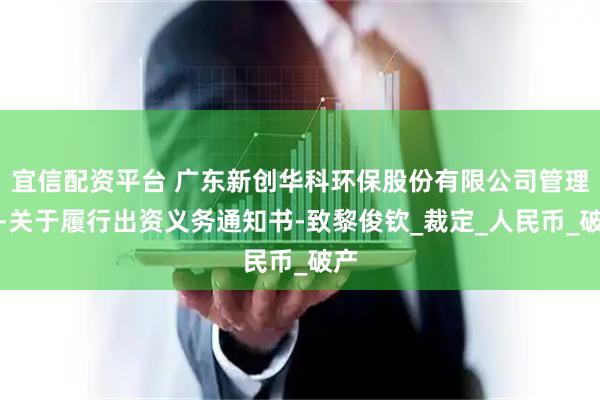 宜信配资平台 广东新创华科环保股份有限公司管理人-关于履行出资义务通知书-致黎俊钦_裁定_人民币_破产