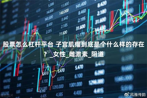股票怎么杠杆平台 子宫肌瘤到底是个什么样的存在？_女性_雌激素_阴道