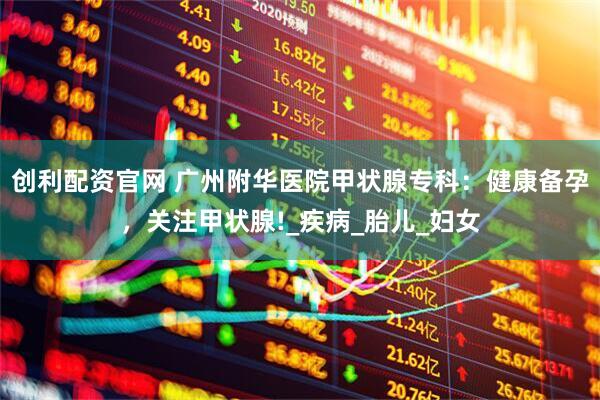创利配资官网 广州附华医院甲状腺专科：健康备孕，关注甲状腺!_疾病_胎儿_妇女