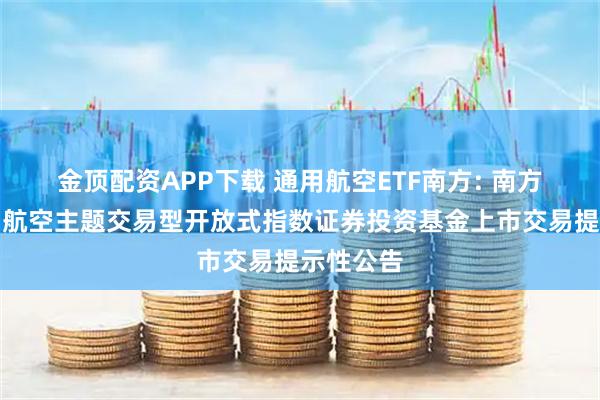 金顶配资APP下载 通用航空ETF南方: 南方中证通用航空主题交易型开放式指数证券投资基金上市交易提示性公告