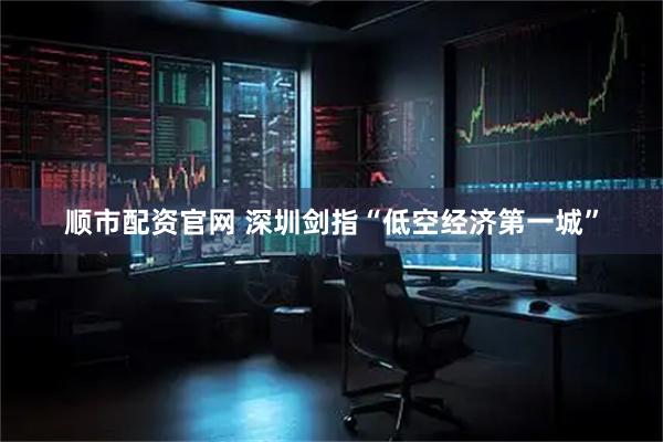 顺市配资官网 深圳剑指“低空经济第一城”