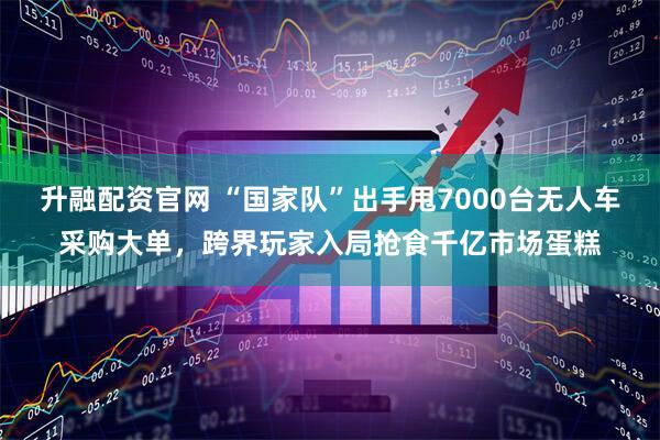 升融配资官网 “国家队”出手甩7000台无人车采购大单，跨界玩家入局抢食千亿市场蛋糕