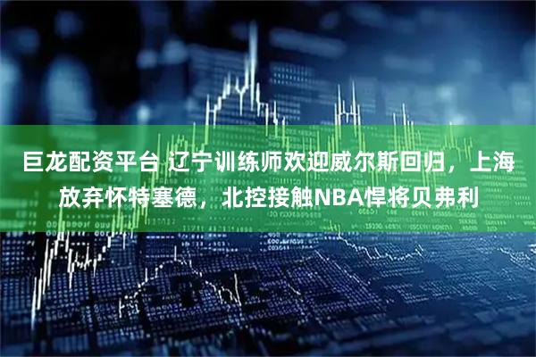 巨龙配资平台 辽宁训练师欢迎威尔斯回归，上海放弃怀特塞德，北控接触NBA悍将贝弗利