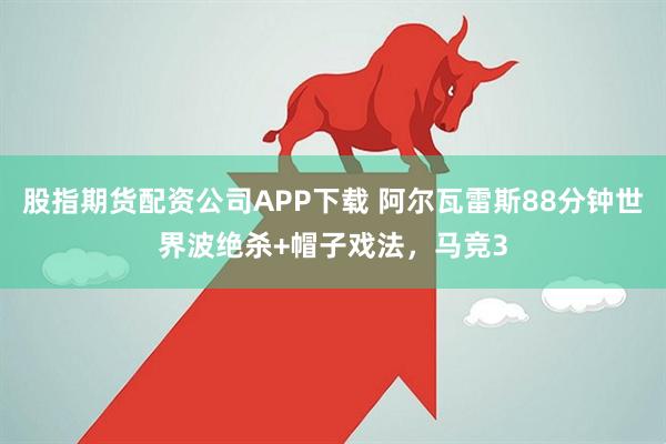 股指期货配资公司APP下载 阿尔瓦雷斯88分钟世界波绝杀+帽子戏法，马竞3