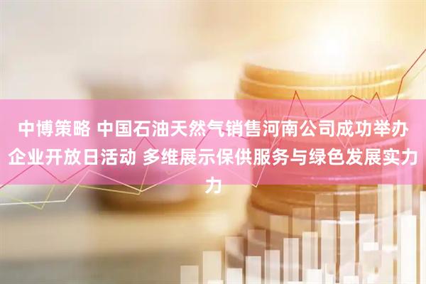 中博策略 中国石油天然气销售河南公司成功举办企业开放日活动 多维展示保供服务与绿色发展实力