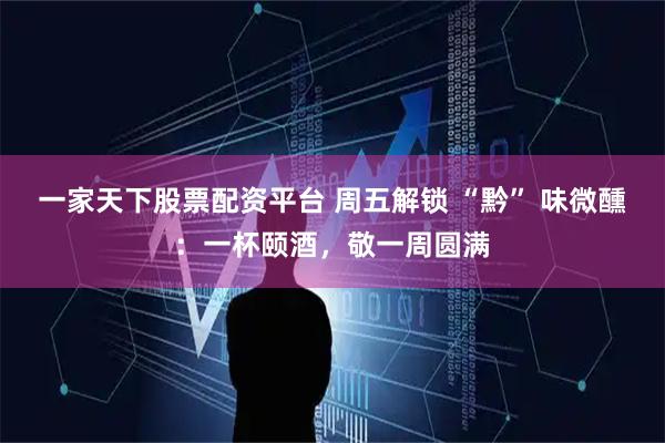 一家天下股票配资平台 周五解锁 “黔” 味微醺：一杯颐酒，敬一周圆满