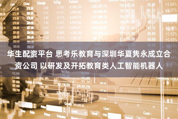 华生配资平台 思考乐教育与深圳华夏隽永成立合资公司 以研发及开拓教育类人工智能机器人