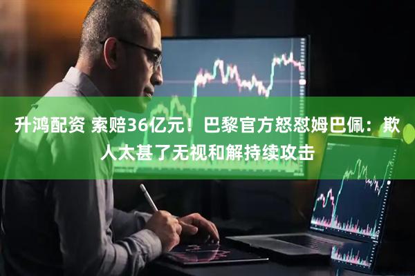 升鸿配资 索赔36亿元！巴黎官方怒怼姆巴佩：欺人太甚了无视和解持续攻击