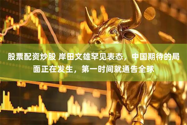 股票配资炒股 岸田文雄罕见表态，中国期待的局面正在发生，第一时间就通告全球