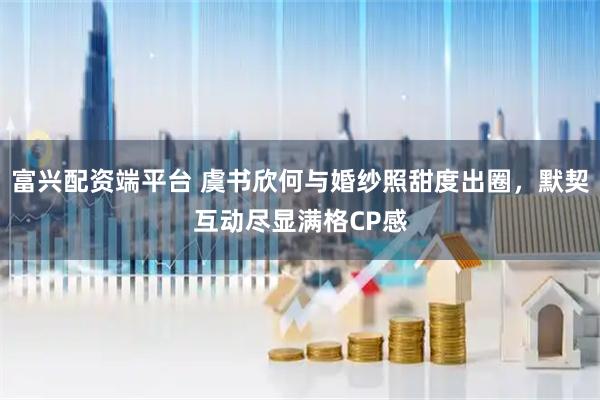 富兴配资端平台 虞书欣何与婚纱照甜度出圈，默契互动尽显满格CP感