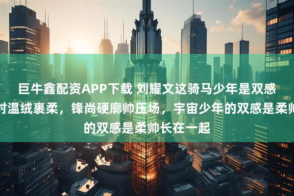 巨牛鑫配资APP下载 刘耀文这骑马少年是双感杀：古驰衬温绒裹柔，锋尚硬廓帅压场，宇宙少年的双感是柔帅长在一起