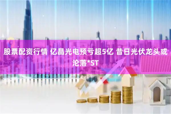 股票配资行情 亿晶光电预亏超5亿 昔日光伏龙头或沦落*ST