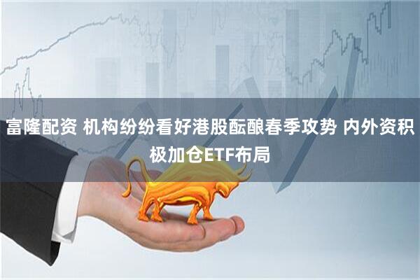 富隆配资 机构纷纷看好港股酝酿春季攻势 内外资积极加仓ETF布局
