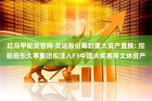红马甲配资官网 交运股份筹划重大资产置换: 控股股东久事集团拟注入F1中国大奖赛等文体资产