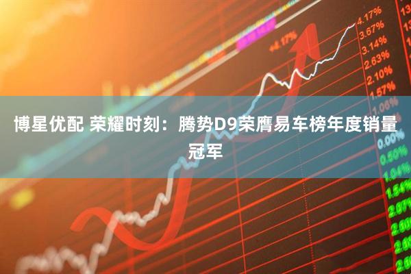 博星优配 荣耀时刻：腾势D9荣膺易车榜年度销量冠军