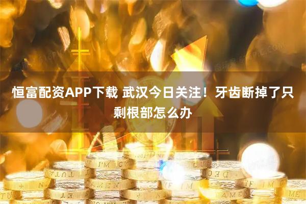 恒富配资APP下载 武汉今日关注！牙齿断掉了只剩根部怎么办