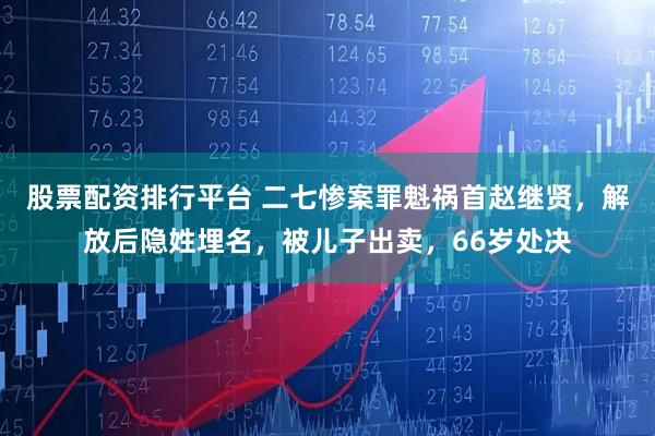 股票配资排行平台 二七惨案罪魁祸首赵继贤，解放后隐姓埋名，被儿子出卖，66岁处决