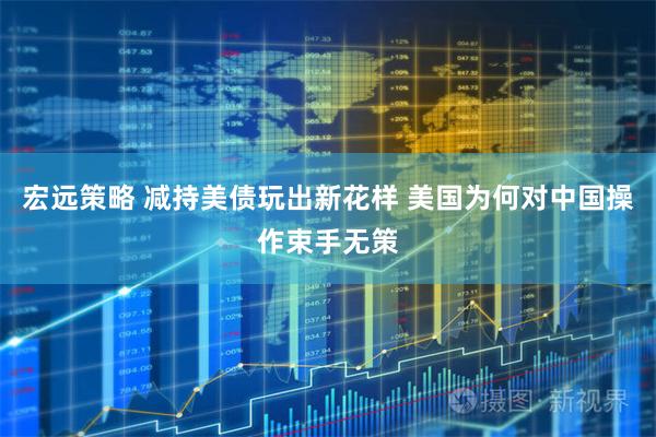 宏远策略 减持美债玩出新花样 美国为何对中国操作束手无策