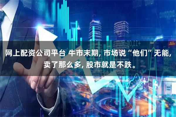 网上配资公司平台 牛市末期, 市场说“他们”无能, 卖了那么多, 股市就是不跌。