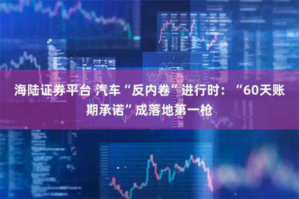 海陆证券平台 汽车“反内卷”进行时：“60天账期承诺”成落地第一枪