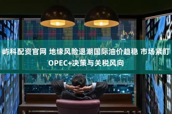 屿科配资官网 地缘风险退潮国际油价趋稳 市场紧盯OPEC+决策与关税风向