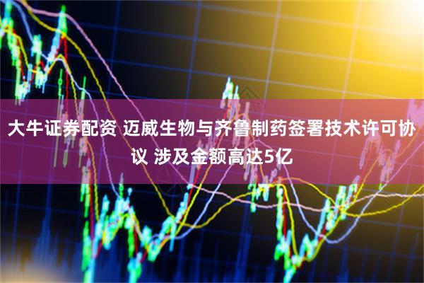 大牛证券配资 迈威生物与齐鲁制药签署技术许可协议 涉及金额高达5亿