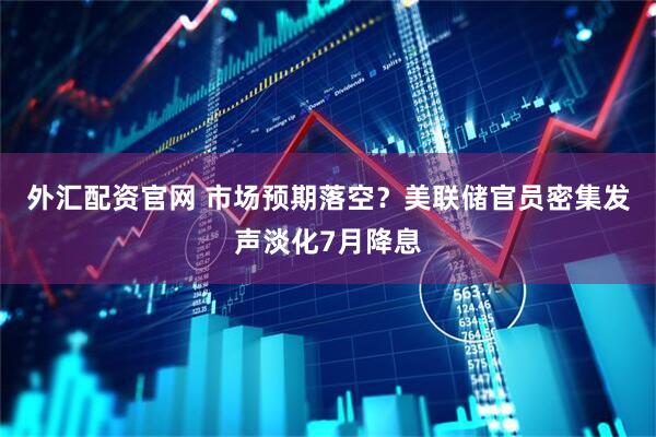 外汇配资官网 市场预期落空？美联储官员密集发声淡化7月降息