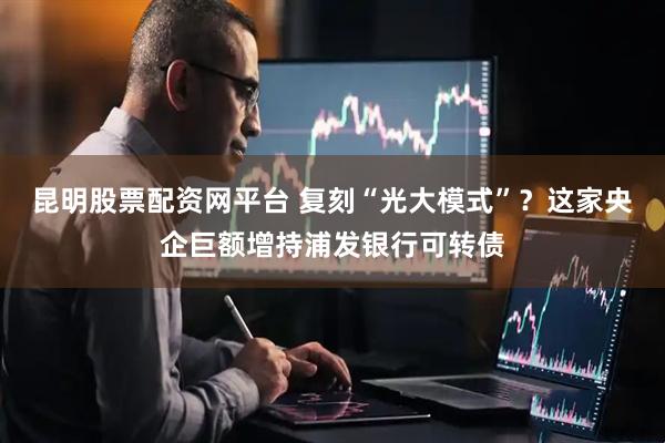 昆明股票配资网平台 复刻“光大模式”？这家央企巨额增持浦发银行可转债