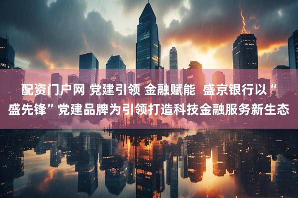 配资门户网 党建引领 金融赋能  盛京银行以“盛先锋”党建品牌为引领打造科技金融服务新生态