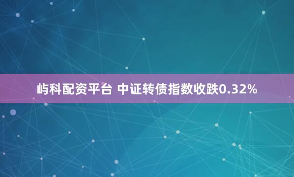 屿科配资平台 中证转债指数收跌0.32%