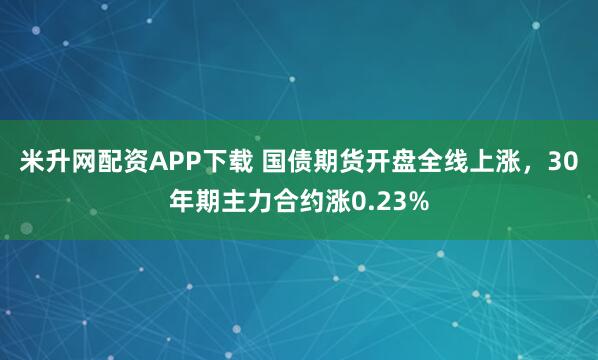 米升网配资APP下载 国债期货开盘全线上涨，30年期主力合约涨0.23%
