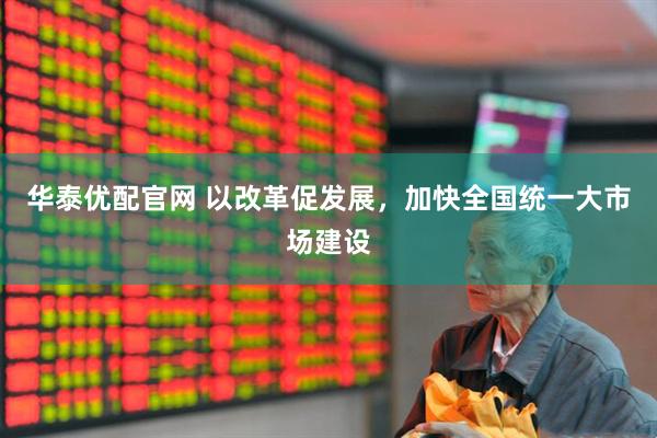 华泰优配官网 以改革促发展，加快全国统一大市场建设