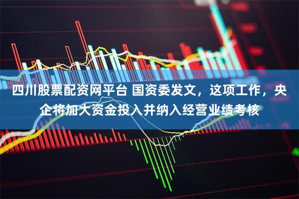 四川股票配资网平台 国资委发文，这项工作，央企将加大资金投入并纳入经营业绩考核