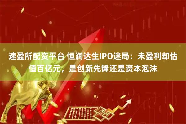速盈所配资平台 恒润达生IPO迷局：未盈利却估值百亿元，是创新先锋还是资本泡沫