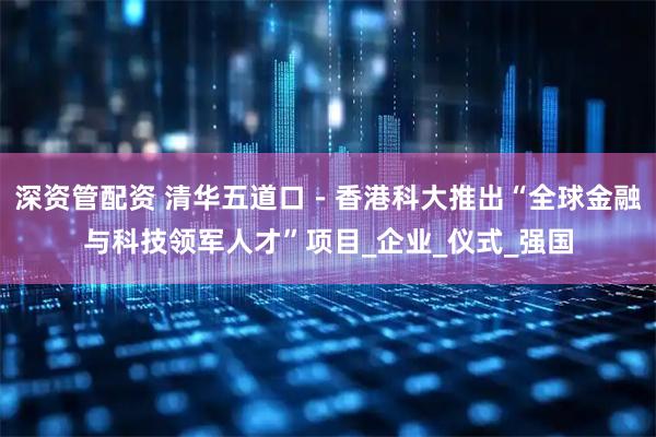 深资管配资 清华五道口－香港科大推出“全球金融与科技领军人才”项目_企业_仪式_强国