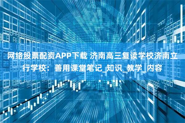 网络股票配资APP下载 济南高三复读学校济南立行学校：善用课堂笔记_知识_教学_内容