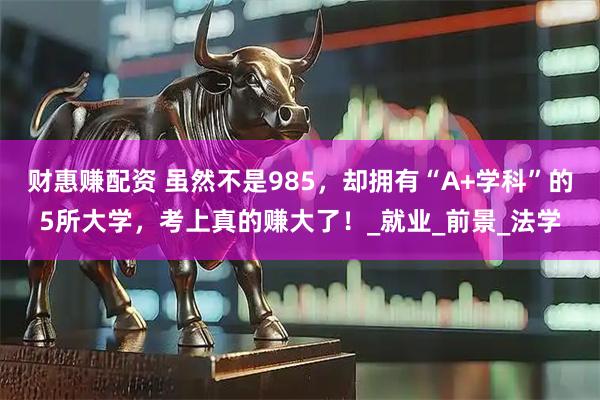财惠赚配资 虽然不是985，却拥有“A+学科”的5所大学，考上真的赚大了！_就业_前景_法学