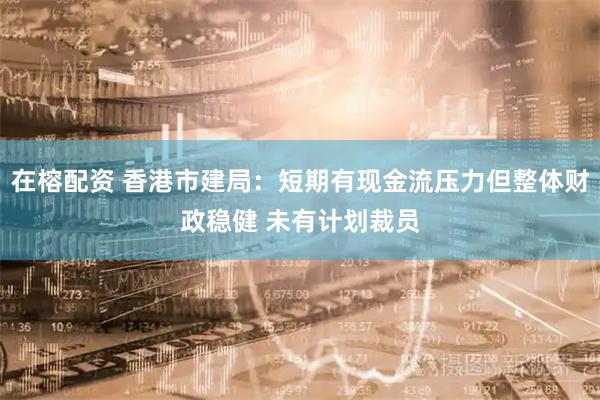 在榕配资 香港市建局：短期有现金流压力但整体财政稳健 未有计划裁员