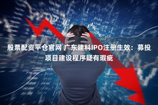 股票配资平仓官网 广东建科IPO注册生效：募投项目建设程序疑有瑕疵