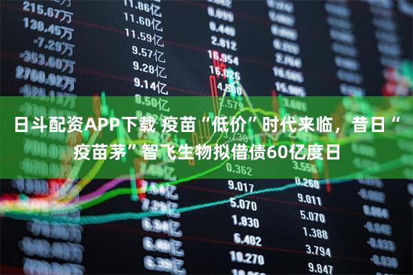 日斗配资APP下载 疫苗“低价”时代来临，昔日“疫苗茅”智飞生物拟借债60亿度日